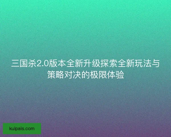 三国杀2.0版本全新升级探索全新玩法与策略对决的极限体验