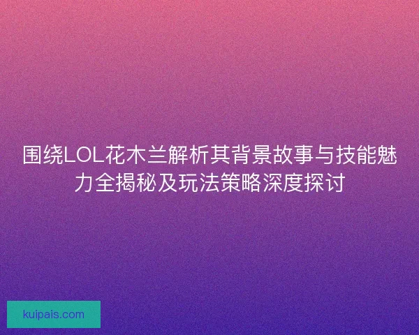 围绕LOL花木兰解析其背景故事与技能魅力全揭秘及玩法策略深度探讨