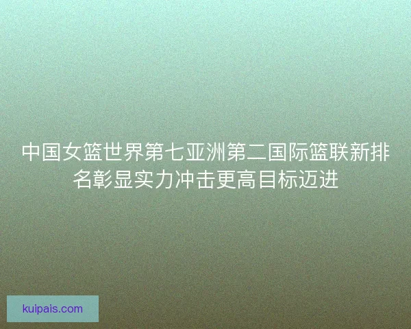 中国女篮世界第七亚洲第二国际篮联新排名彰显实力冲击更高目标迈进