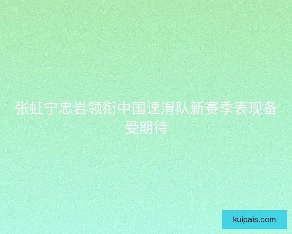 张虹宁忠岩领衔中国速滑队新赛季表现备受期待
