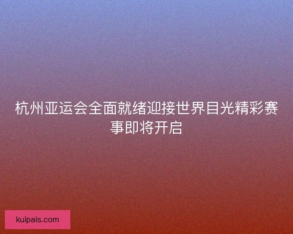 杭州亚运会全面就绪迎接世界目光精彩赛事即将开启